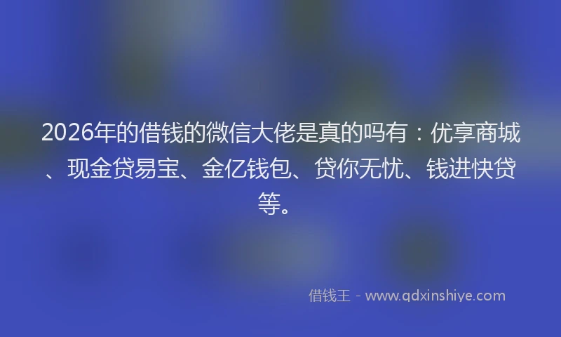 2026年的借钱的微信大佬是真的吗有：优享商城、现金贷易宝、金亿钱包、贷你无忧、钱进快贷等。