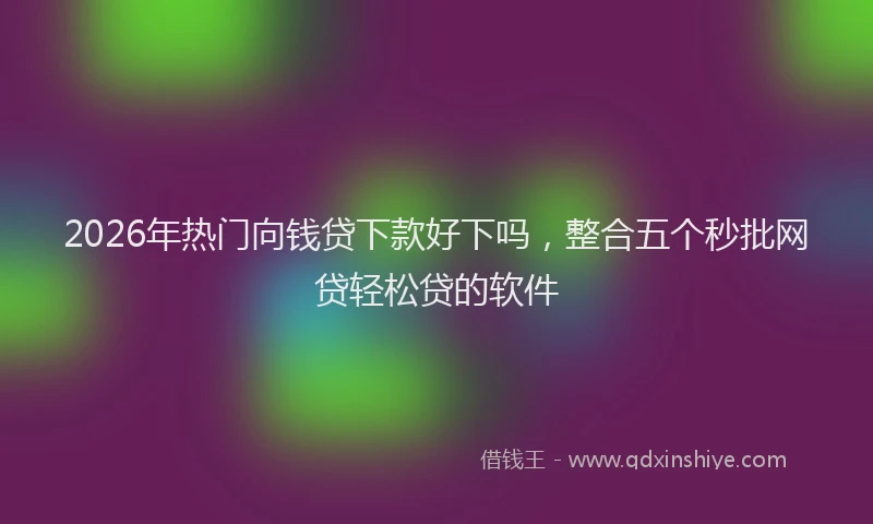 2026年热门向钱贷下款好下吗，整合五个秒批网贷轻松贷的软件