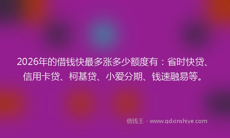 2026年的借钱快最多涨多少额度有：省时快贷、信用卡贷、柯基贷、小爱分期、钱速融易等。