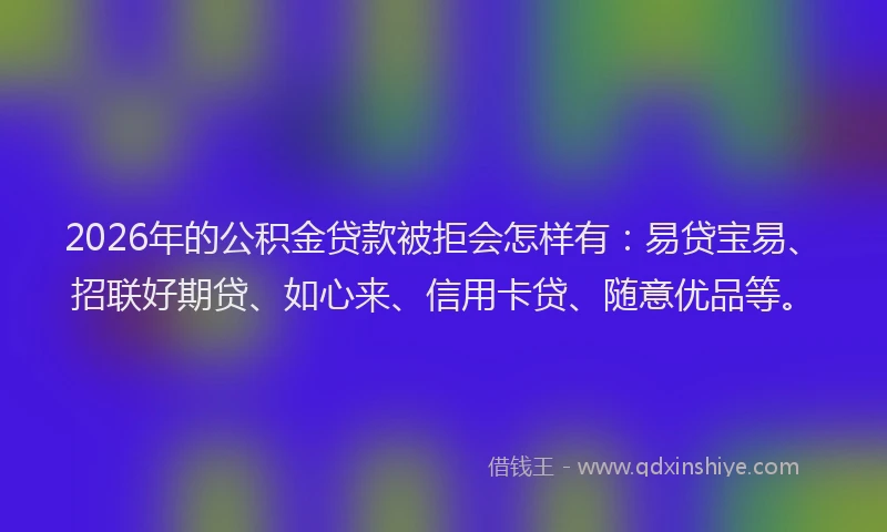 2026年的公积金贷款被拒会怎样有：易贷宝易、招联好期贷、如心来、信用卡贷、随意优品等。