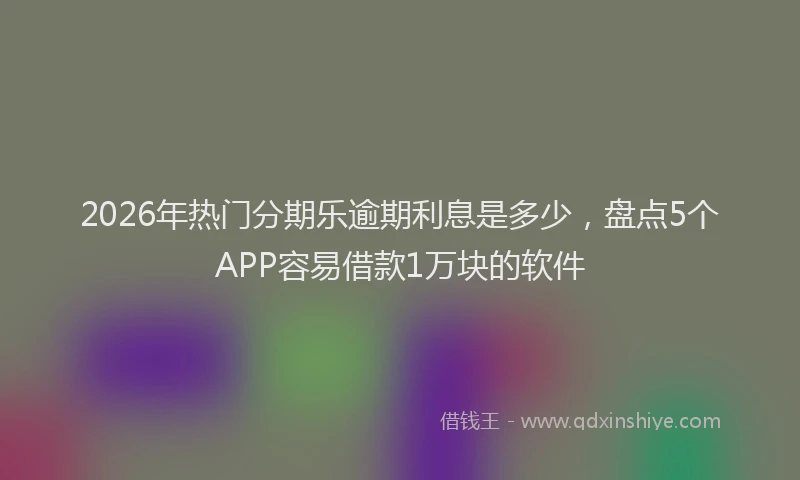 2026年热门分期乐逾期利息是多少，盘点5个APP容易借款1万块的软件