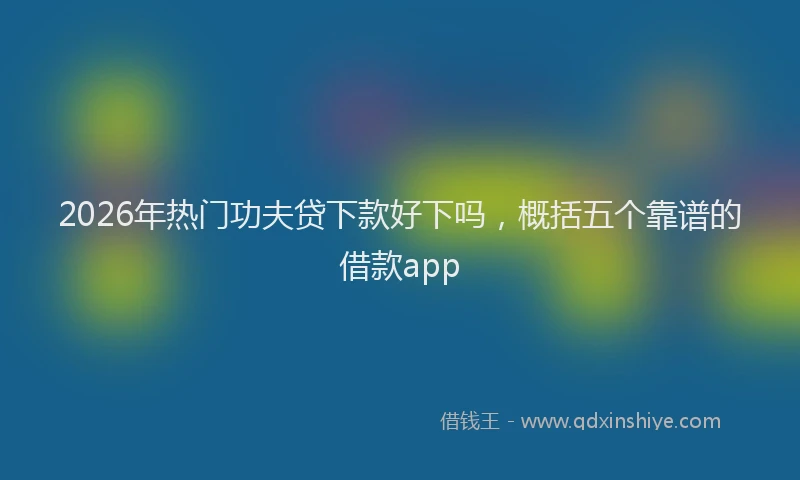 2026年热门功夫贷下款好下吗，概括五个靠谱的借款app