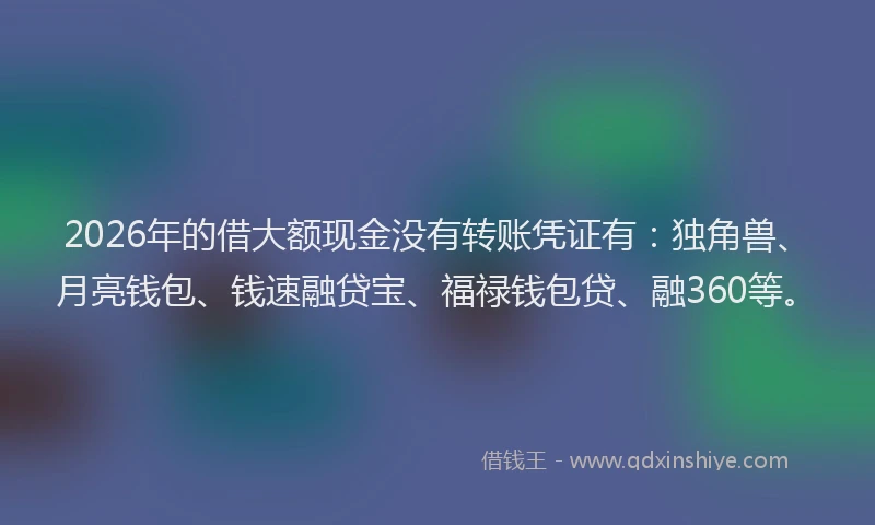 2026年的借大额现金没有转账凭证有：独角兽、月亮钱包、钱速融贷宝、福禄钱包贷、融360等。