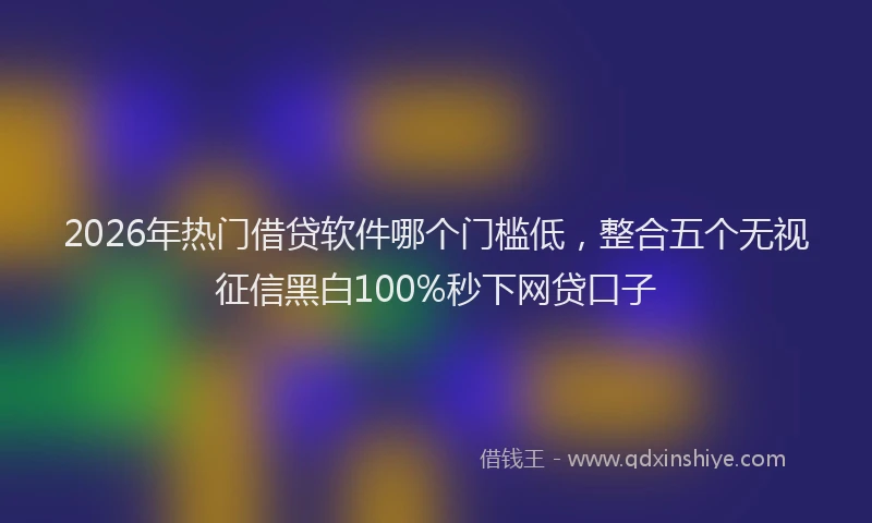 2026年热门借贷软件哪个门槛低，整合五个无视征信黑白100%秒下网贷口子