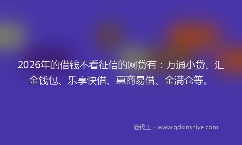 2026年的借钱不看征信的网贷有：万通小贷、汇金钱包、乐享快借、惠商易借、金满仓等。