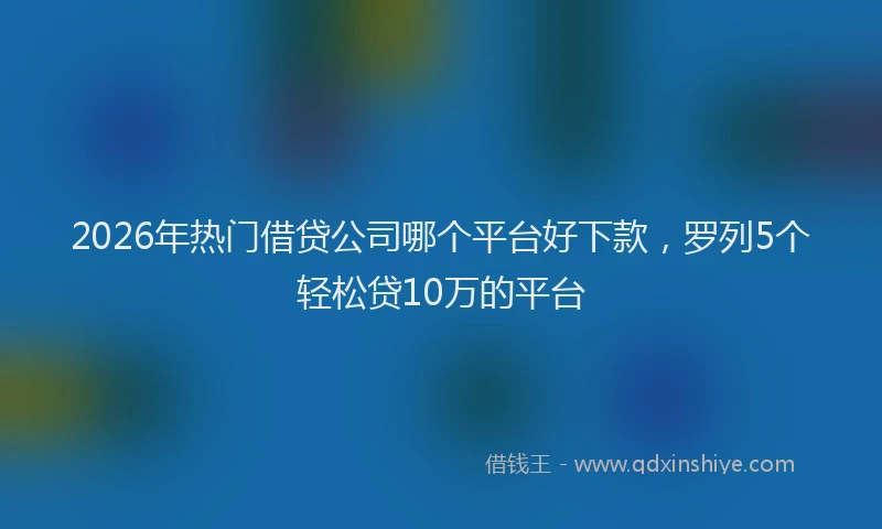 2026年热门借贷公司哪个平台好下款，罗列5个轻松贷10万的平台