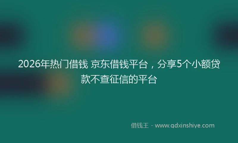 2026年热门借钱 京东借钱平台，分享5个小额贷款不查征信的平台