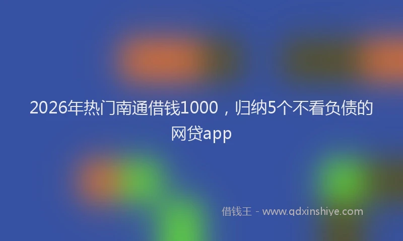 2026年热门南通借钱1000，归纳5个不看负债的网贷app