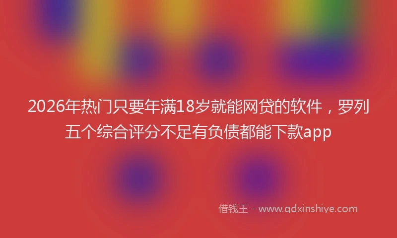 2026年热门只要年满18岁就能网贷的软件，罗列五个综合评分不足有负债都能下款app