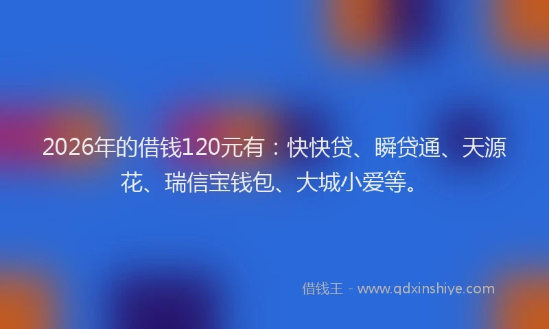 2026年的借钱120元有：快快贷、瞬贷通、天源花、瑞信宝钱包、大城小爱等。