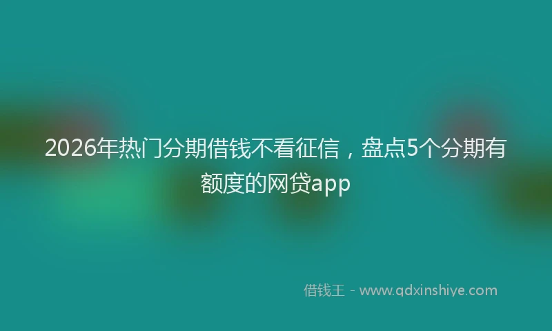 2026年热门分期借钱不看征信，盘点5个分期有额度的网贷app