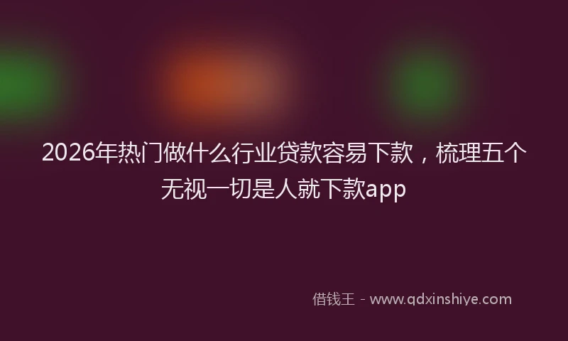 2026年热门做什么行业贷款容易下款，梳理五个无视一切是人就下款app