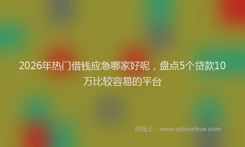 2026年热门借钱应急哪家好呢，盘点5个贷款10万比较容易的平台