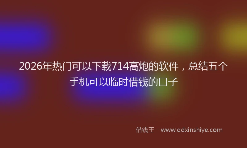 2026年热门可以下载714高炮的软件，总结五个手机可以临时借钱的口子