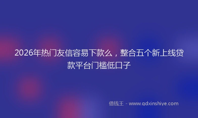 2026年热门友信容易下款么，整合五个新上线贷款平台门槛低口子