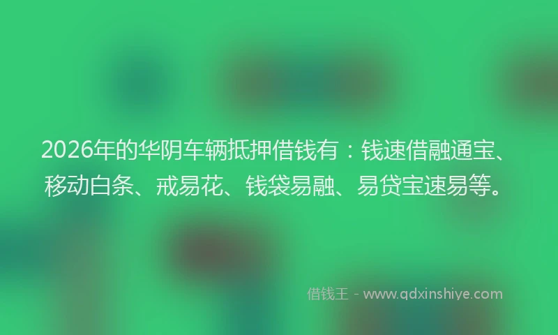2026年的华阴车辆抵押借钱有：钱速借融通宝、移动白条、戒易花、钱袋易融、易贷宝速易等。