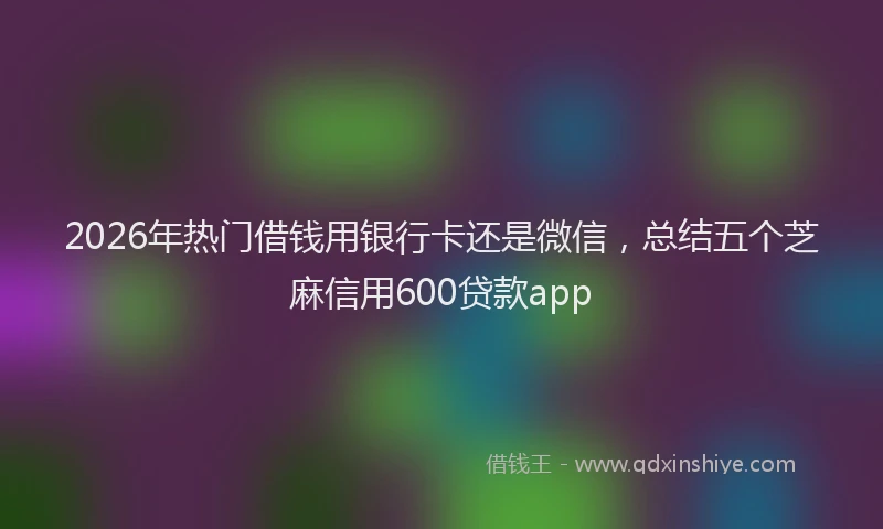 2026年热门借钱用银行卡还是微信，总结五个芝麻信用600贷款app