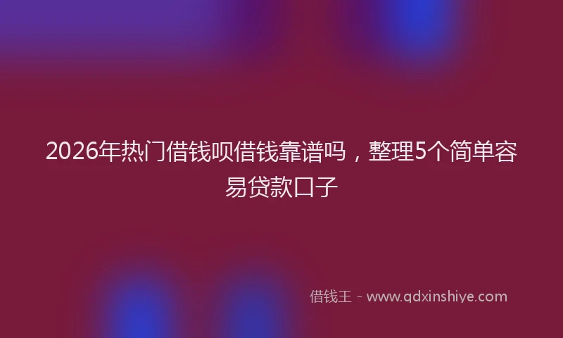 2026年热门借钱呗借钱靠谱吗，整理5个简单容易贷款口子