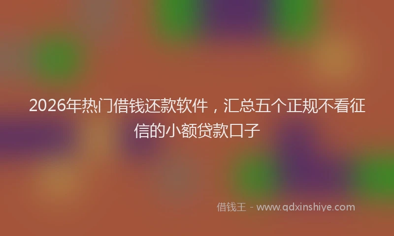 2026年热门借钱还款软件，汇总五个正规不看征信的小额贷款口子