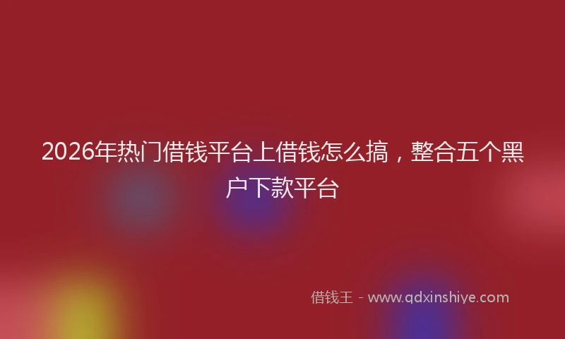 2026年热门借钱平台上借钱怎么搞，整合五个黑户下款平台