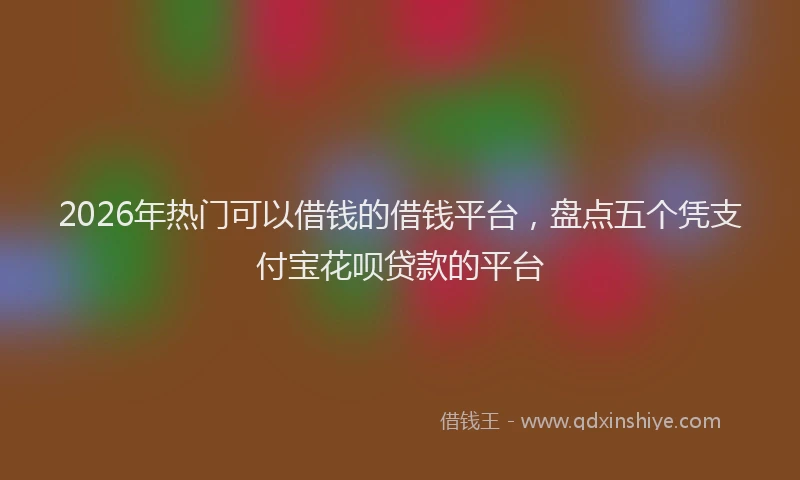 2026年热门可以借钱的借钱平台，盘点五个凭支付宝花呗贷款的平台