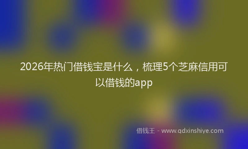 2026年热门借钱宝是什么，梳理5个芝麻信用可以借钱的app