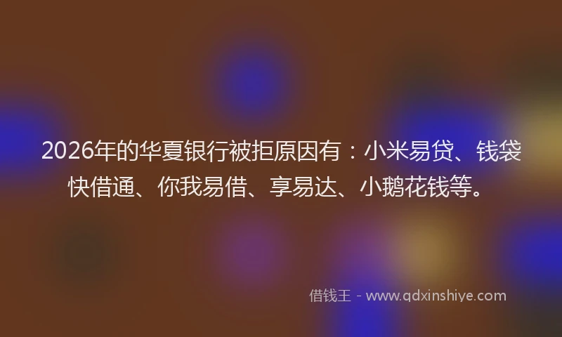 2026年的华夏银行被拒原因有：小米易贷、钱袋快借通、你我易借、享易达、小鹅花钱等。