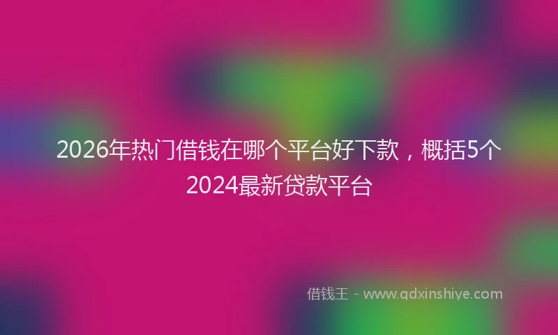 2026年热门借钱在哪个平台好下款，概括5个2024最新贷款平台