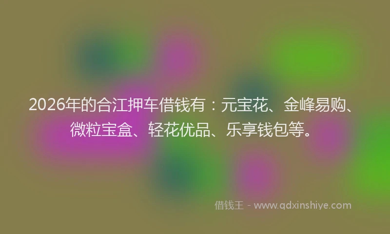 2026年的合江押车借钱有：元宝花、金峰易购、微粒宝盒、轻花优品、乐享钱包等。