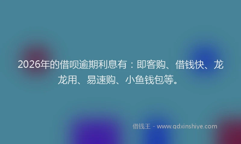 2026年的借呗逾期利息有：即客购、借钱快、龙龙用、易速购、小鱼钱包等。