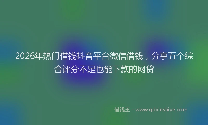 2026年热门借钱抖音平台微信借钱，分享五个综合评分不足也能下款的网贷