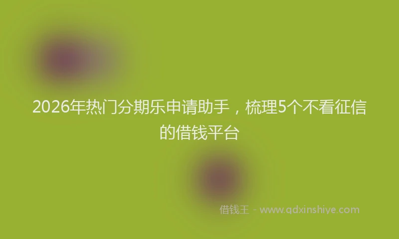 2026年热门分期乐申请助手，梳理5个不看征信的借钱平台