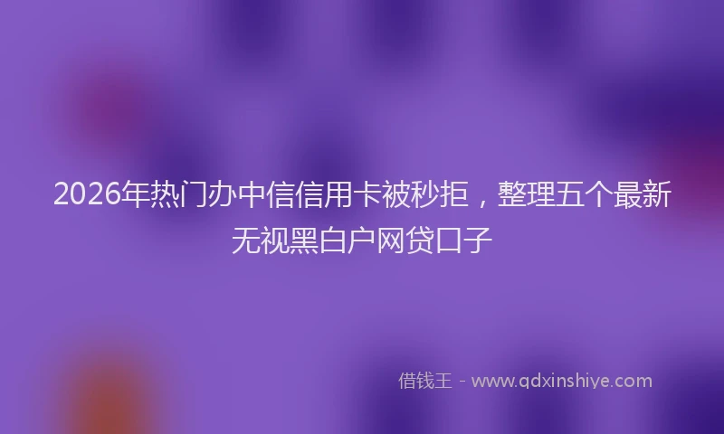 2026年热门办中信信用卡被秒拒，整理五个最新无视黑白户网贷口子
