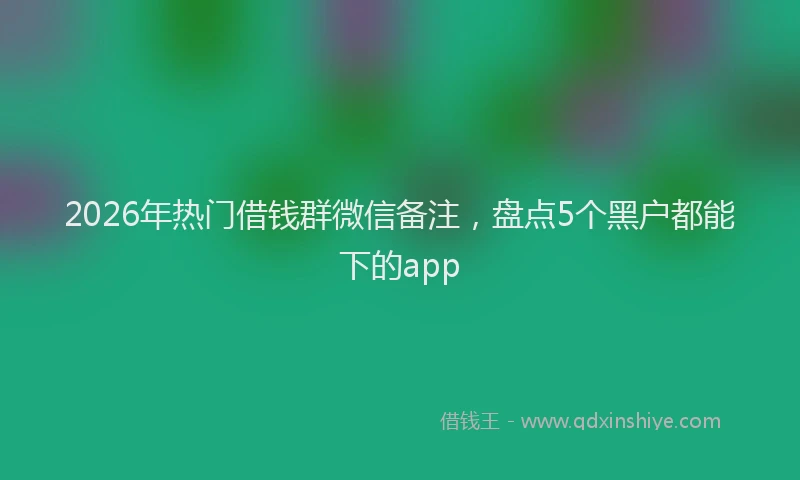 2026年热门借钱群微信备注，盘点5个黑户都能下的app