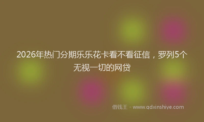 2026年热门分期乐乐花卡看不看征信，罗列5个无视一切的网贷