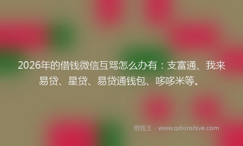 2026年的借钱微信互骂怎么办有：支富通、我来易贷、星贷、易贷通钱包、哆哆米等。