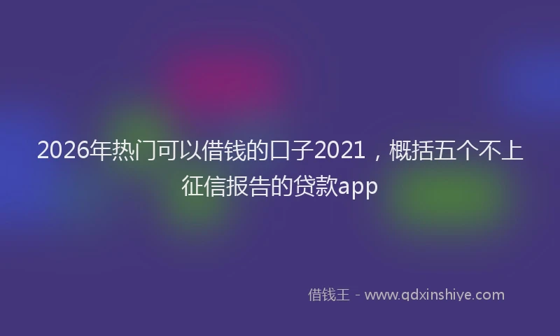 2026年热门可以借钱的口子2021，概括五个不上征信报告的贷款app