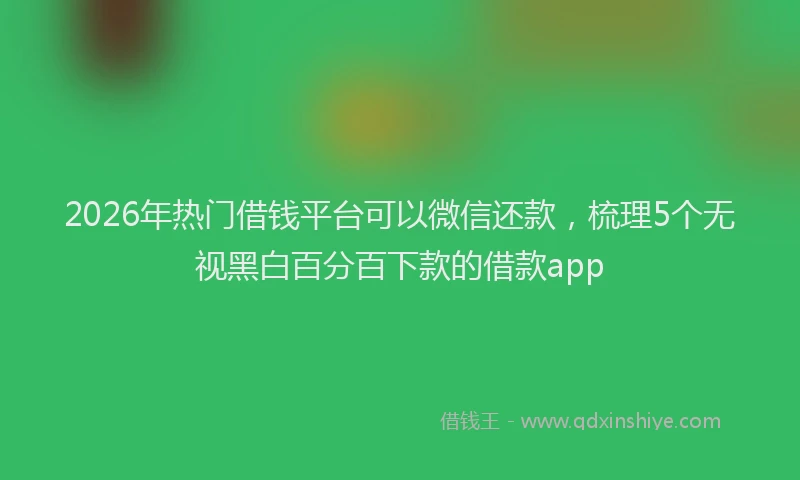 2026年热门借钱平台可以微信还款，梳理5个无视黑白百分百下款的借款app