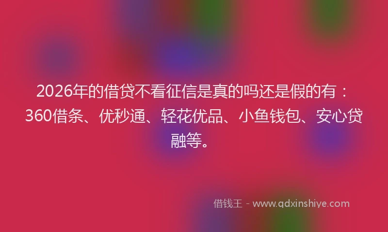 2026年的借贷不看征信是真的吗还是假的有：360借条、优秒通、轻花优品、小鱼钱包、安心贷融等。