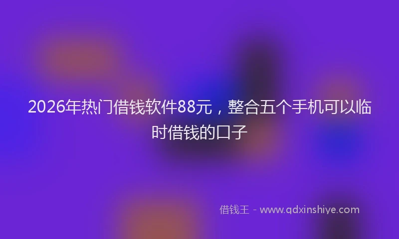 2026年热门借钱软件88元，整合五个手机可以临时借钱的口子