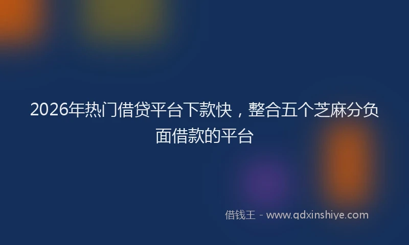 2026年热门借贷平台下款快，整合五个芝麻分负面借款的平台