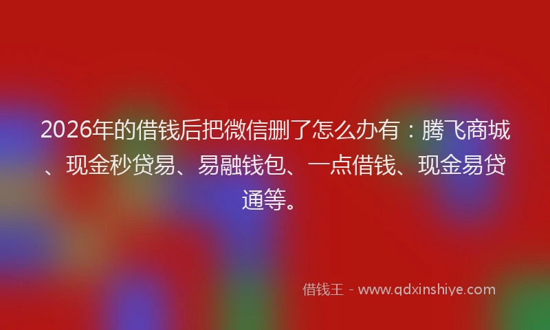 2026年的借钱后把微信删了怎么办有：腾飞商城、现金秒贷易、易融钱包、一点借钱、现金易贷通等。