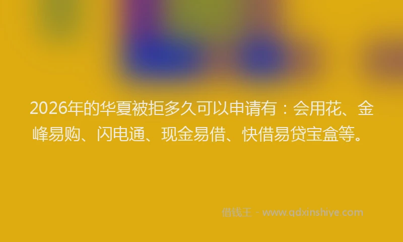 2026年的华夏被拒多久可以申请有：会用花、金峰易购、闪电通、现金易借、快借易贷宝盒等。