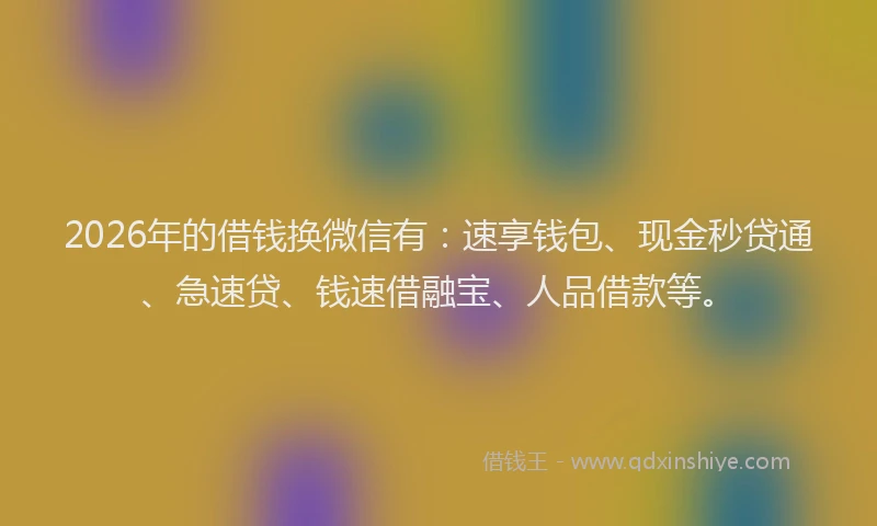 2026年的借钱换微信有：速享钱包、现金秒贷通、急速贷、钱速借融宝、人品借款等。
