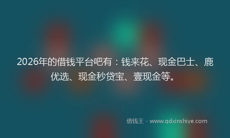 2026年的借钱平台吧有：钱来花、现金巴士、鹿优选、现金秒贷宝、壹现金等。