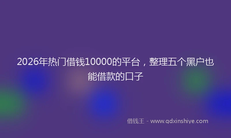 2026年热门借钱10000的平台，整理五个黑户也能借款的口子