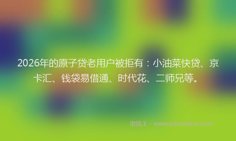2026年的原子贷老用户被拒有：小油菜快贷、京卡汇、钱袋易借通、时代花、二师兄等。