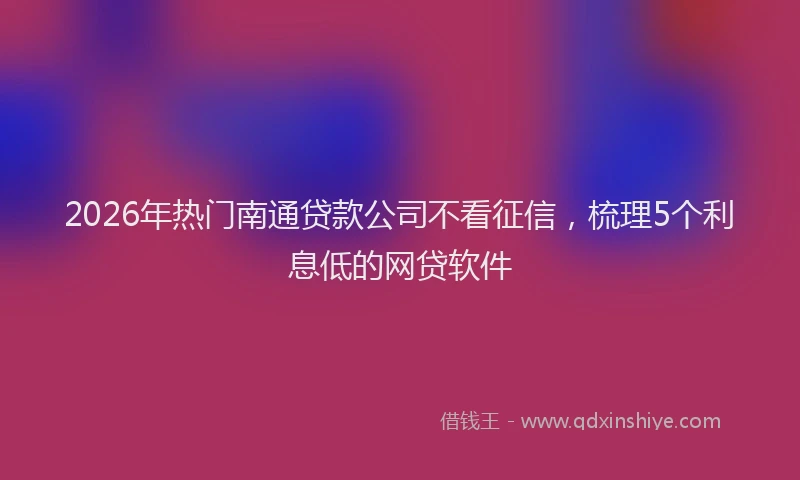 2026年热门南通贷款公司不看征信，梳理5个利息低的网贷软件