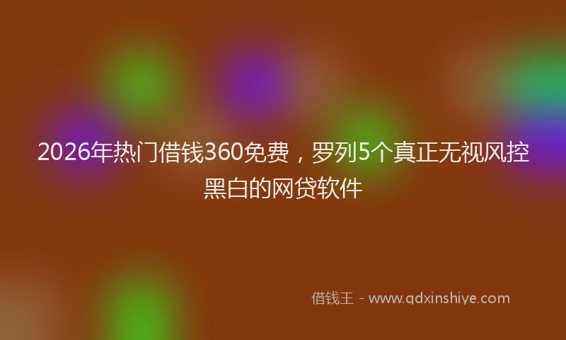 2026年热门借钱360免费，罗列5个真正无视风控黑白的网贷软件
