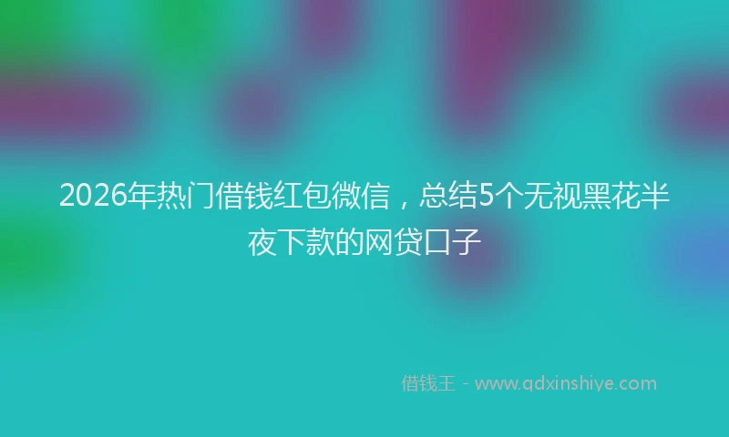 2026年热门借钱红包微信，总结5个无视黑花半夜下款的网贷口子